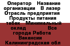 Оператор › Название организации ­ В-лазер › Отрасль предприятия ­ Продукты питания, табак › Минимальный оклад ­ 17 000 - Все города Работа » Вакансии   . Калининградская обл.,Светлогорск г.